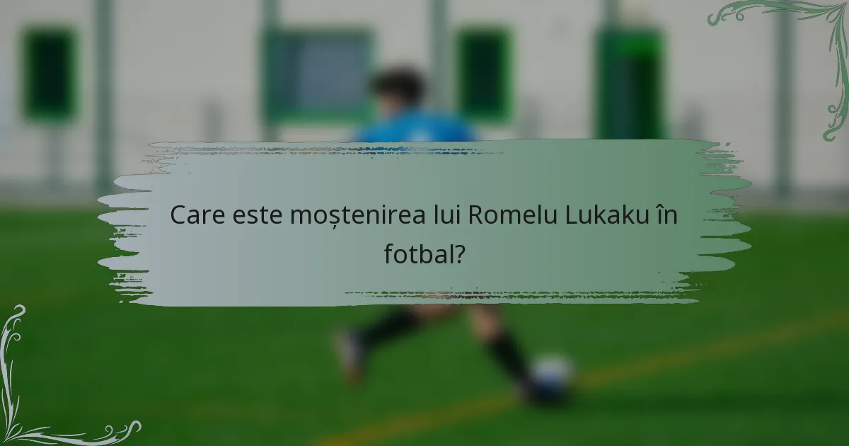 Care este moștenirea lui Romelu Lukaku în fotbal?