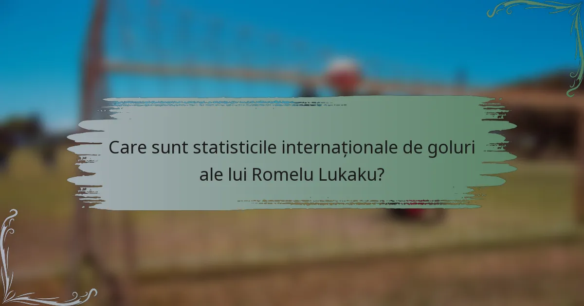 Care sunt statisticile internaționale de goluri ale lui Romelu Lukaku?