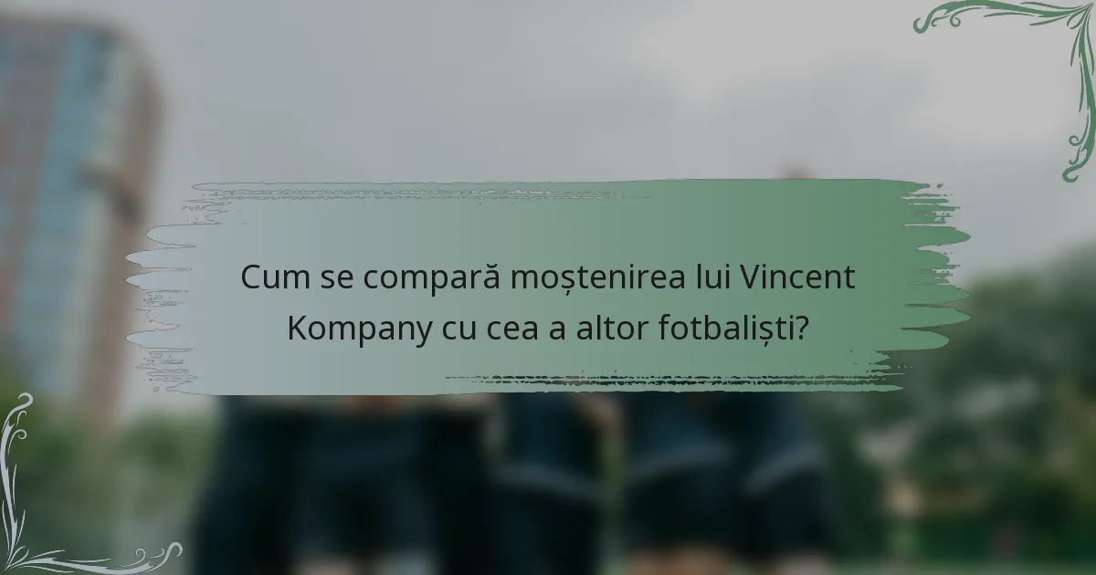 Cum se compară moștenirea lui Vincent Kompany cu cea a altor fotbaliști?