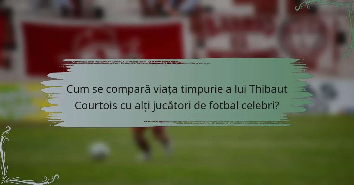 Cum se compară viața timpurie a lui Thibaut Courtois cu alți jucători de fotbal celebri?